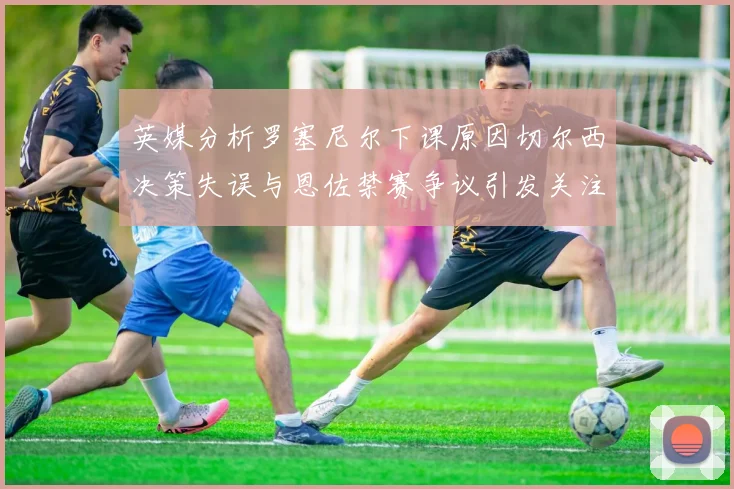 英媒分析罗塞尼尔下课原因切尔西决策失误与恩佐禁赛争议引发关注
