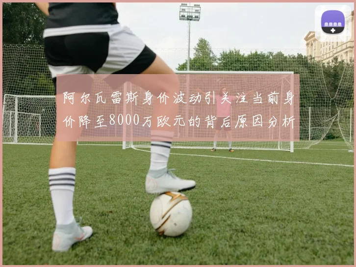 阿尔瓦雷斯身价波动引关注当前身价降至8000万欧元的背后原因分析
