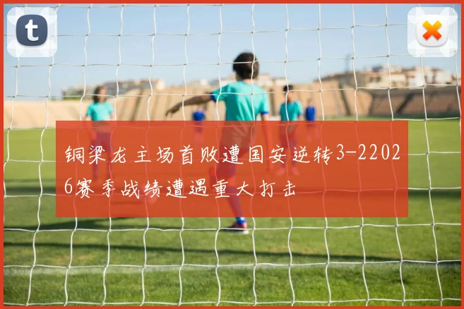 铜梁龙主场首败遭国安逆转3-22026赛季战绩遭遇重大打击