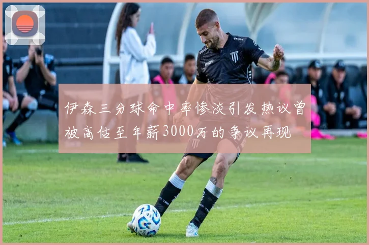 伊森三分球命中率惨淡引发热议曾被高估至年薪3000万的争议再现
