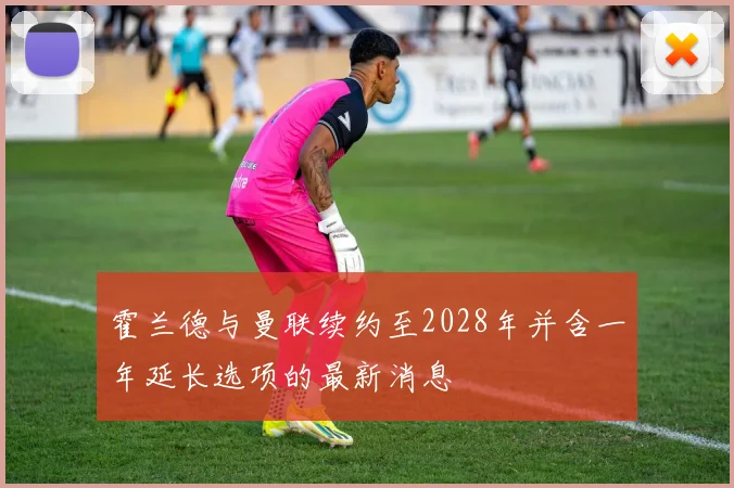 霍兰德与曼联续约至2028年并含一年延长选项的最新消息